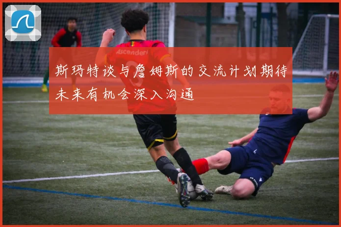 斯玛特谈与詹姆斯的交流计划期待未来有机会深入沟通