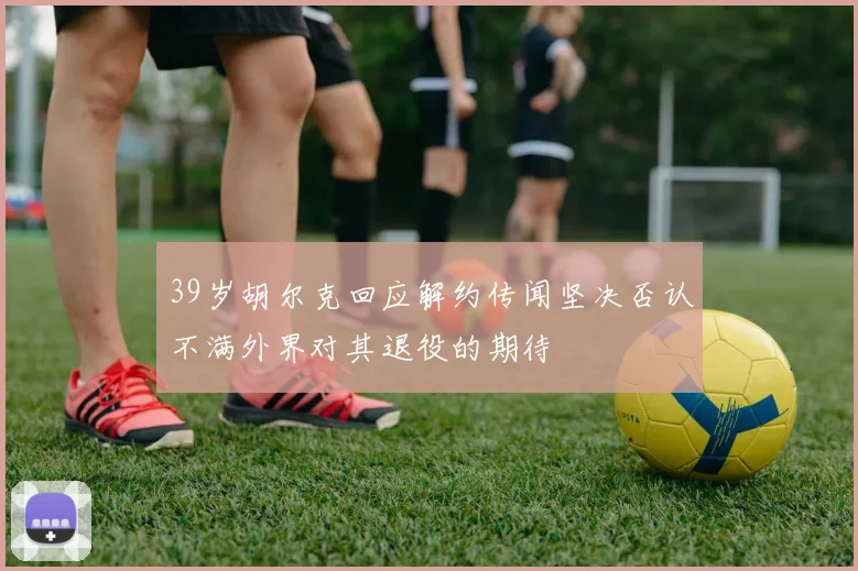 39岁胡尔克回应解约传闻坚决否认不满外界对其退役的期待