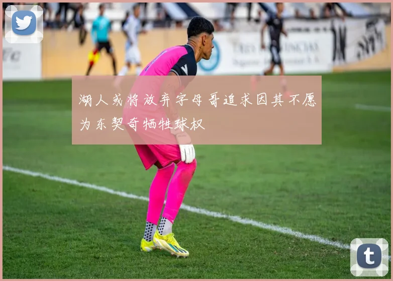 湖人或将放弃字母哥追求因其不愿为东契奇牺牲球权