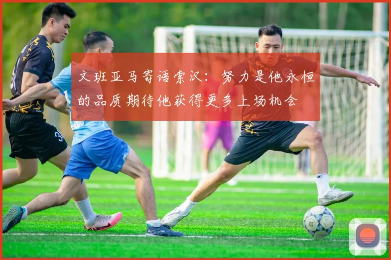 文班亚马寄语索汉：努力是他永恒的品质期待他获得更多上场机会