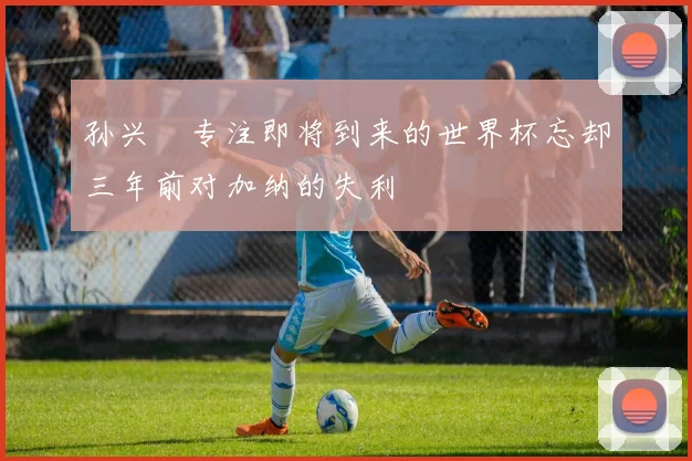 孙兴慜专注即将到来的世界杯忘却三年前对加纳的失利
