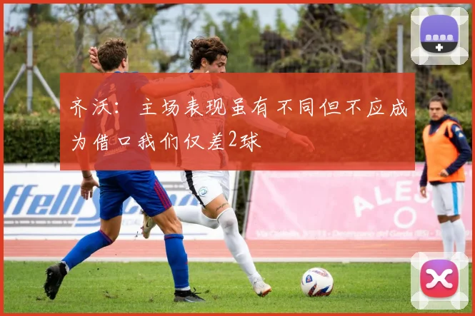 齐沃：主场表现虽有不同但不应成为借口我们仅差2球