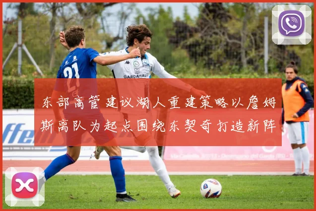 东部高管建议湖人重建策略以詹姆斯离队为起点围绕东契奇打造新阵容