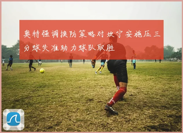 奥特强调换防策略对坎宁安施压三分球失准助力球队取胜