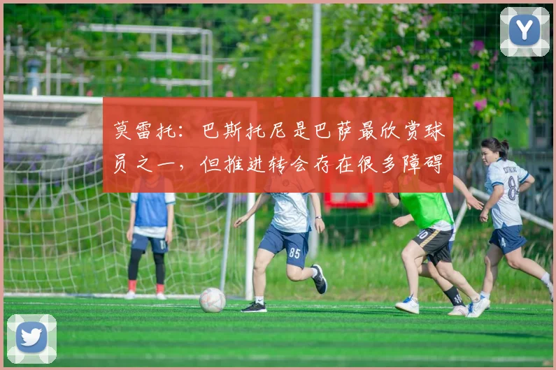 莫雷托：巴斯托尼是巴萨最欣赏球员之一，但推进转会存在很多障碍