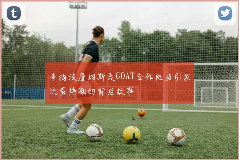 夸梅谈詹姆斯是GOAT合作经历引发流量热潮的背后故事