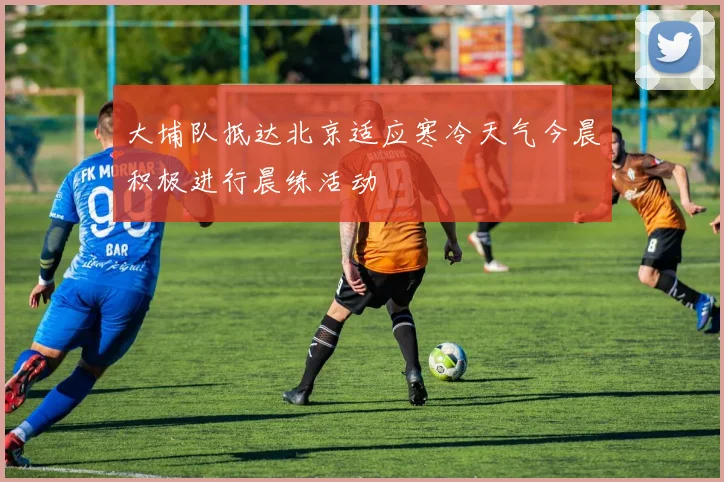 大埔队抵达北京适应寒冷天气今晨积极进行晨练活动