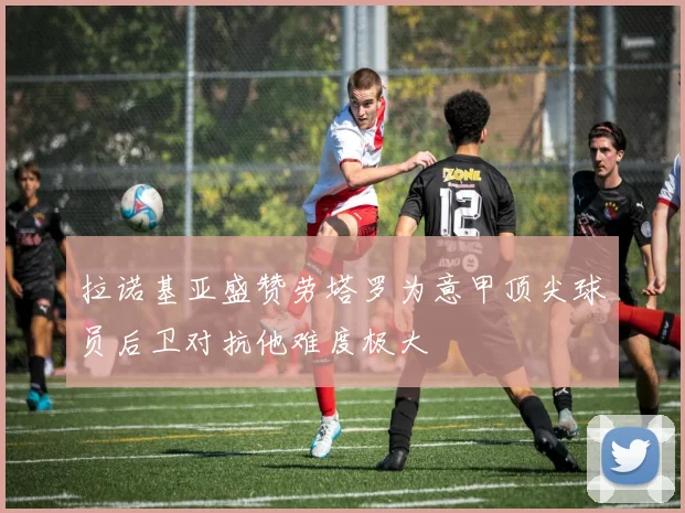 拉诺基亚盛赞劳塔罗为意甲顶尖球员后卫对抗他难度极大