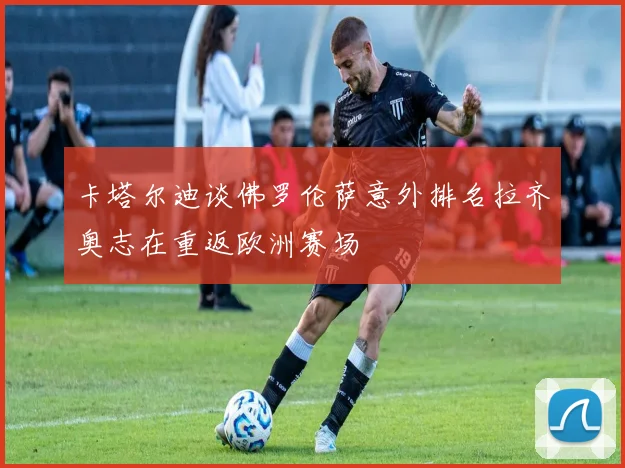 卡塔尔迪谈佛罗伦萨意外排名拉齐奥志在重返欧洲赛场