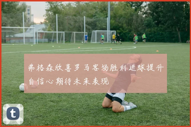 弗格森欣喜罗马客场胜利进球提升自信心期待未来表现