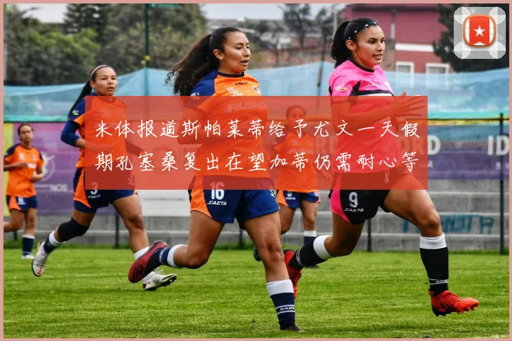 米体报道斯帕莱蒂给予尤文一天假期孔塞桑复出在望加蒂仍需耐心等待