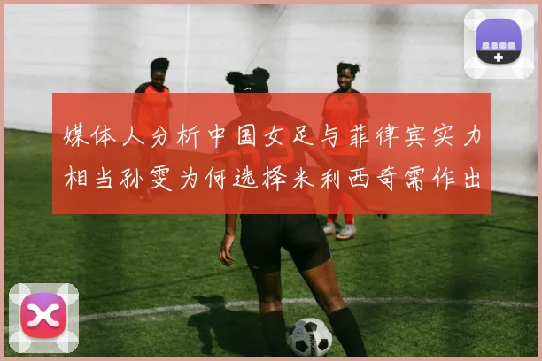 媒体人分析中国女足与菲律宾实力相当孙雯为何选择米利西奇需作出解释