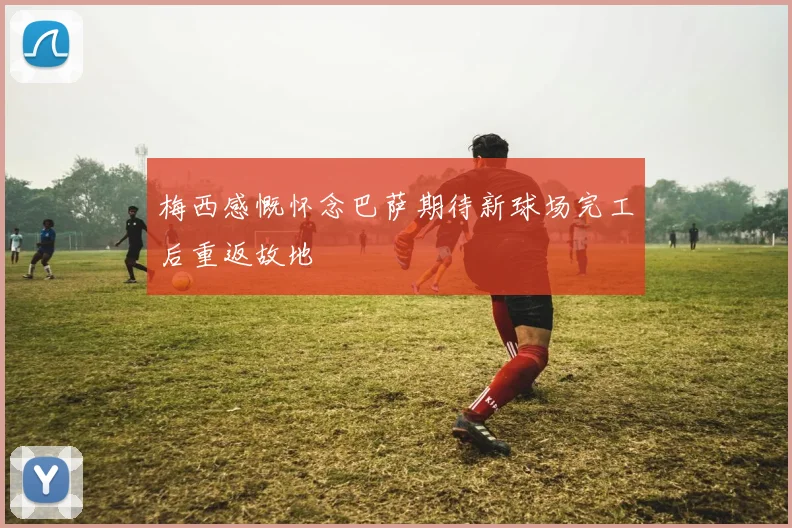 梅西感慨怀念巴萨期待新球场完工后重返故地