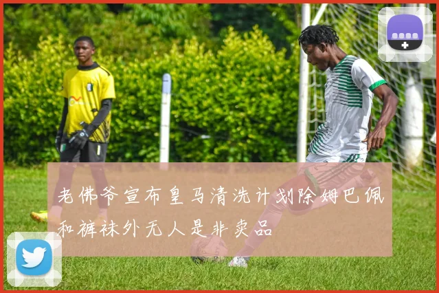 老佛爷宣布皇马清洗计划除姆巴佩和裤袜外无人是非卖品