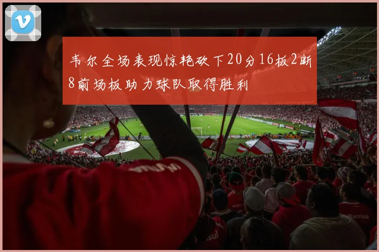 韦尔全场表现惊艳砍下20分16板2断8前场板助力球队取得胜利