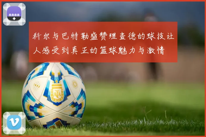 科尔与巴特勒盛赞理查德的球技让人感受到真正的篮球魅力与激情
