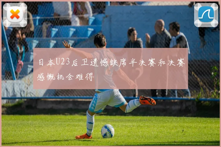 日本U23后卫遗憾缺席半决赛和决赛感慨机会难得