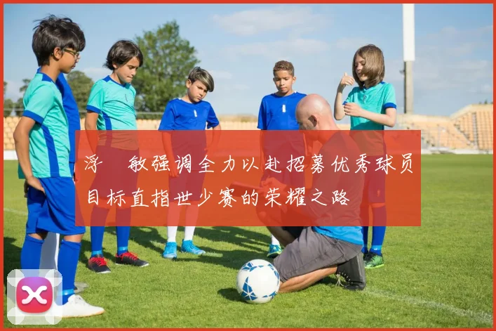 浮嶋敏强调全力以赴招募优秀球员目标直指世少赛的荣耀之路