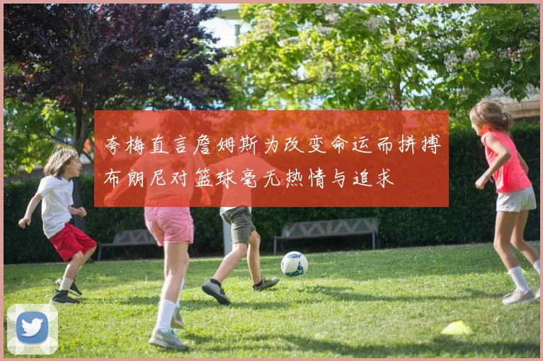 夸梅直言詹姆斯为改变命运而拼搏布朗尼对篮球毫无热情与追求