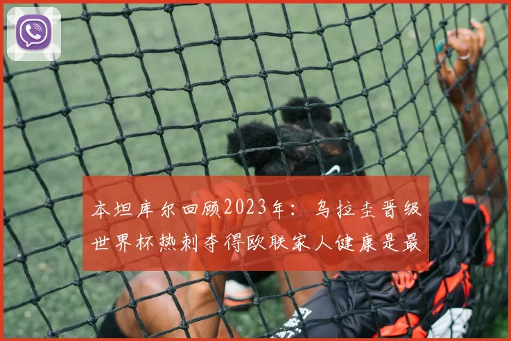 本坦库尔回顾2023年：乌拉圭晋级世界杯热刺夺得欧联家人健康是最大幸福