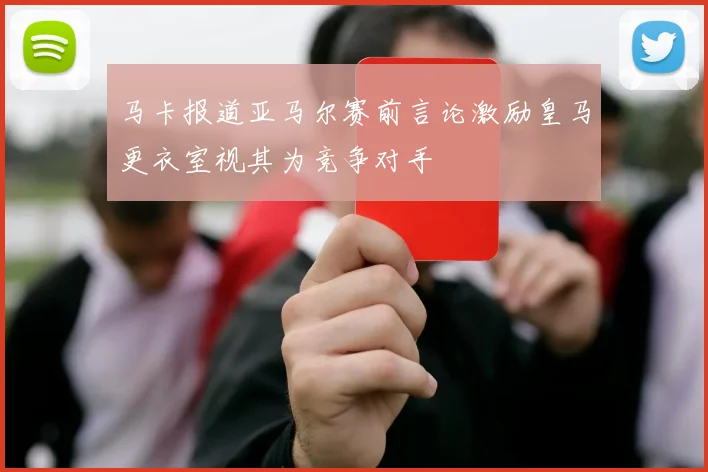 马卡报道亚马尔赛前言论激励皇马更衣室视其为竞争对手
