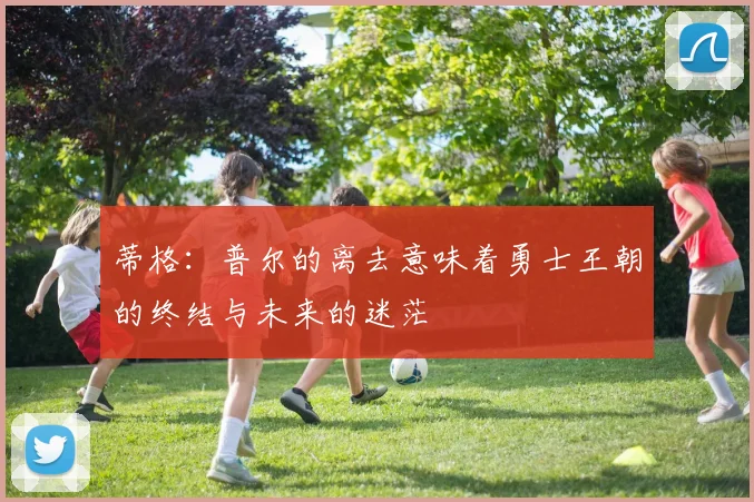 蒂格：普尔的离去意味着勇士王朝的终结与未来的迷茫