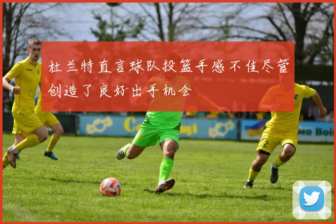 杜兰特直言球队投篮手感不佳尽管创造了良好出手机会