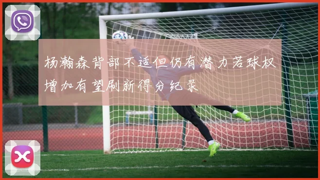 杨瀚森背部不适但仍有潜力若球权增加有望刷新得分纪录