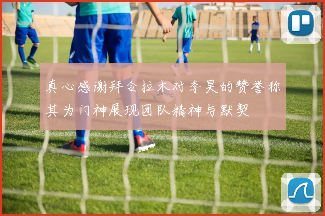 真心感谢拜合拉木对李昊的赞誉称其为门神展现团队精神与默契