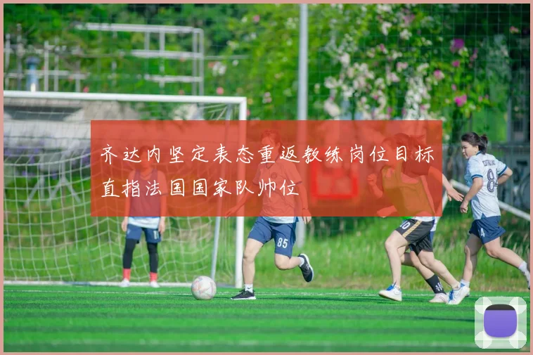 齐达内坚定表态重返教练岗位目标直指法国国家队帅位