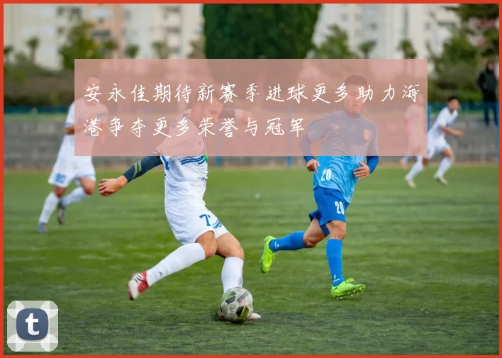 安永佳期待新赛季进球更多助力海港争夺更多荣誉与冠军