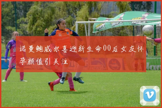 诺曼鲍威尔喜迎新生命00后女友怀孕颜值引关注