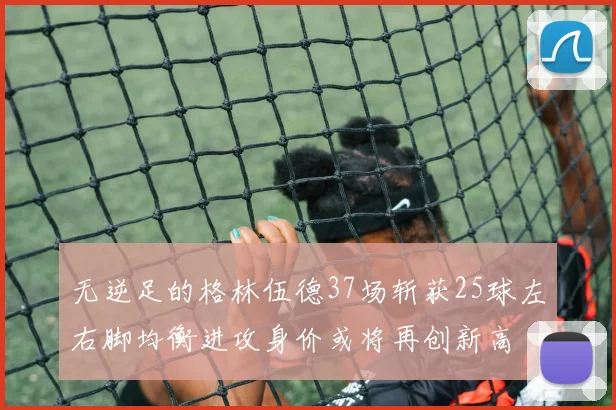 无逆足的格林伍德37场斩获25球左右脚均衡进攻身价或将再创新高