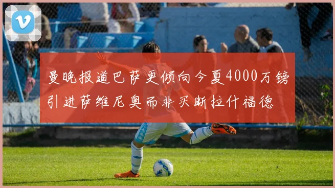 曼晚报道巴萨更倾向今夏4000万镑引进萨维尼奥而非买断拉什福德